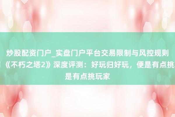 炒股配资门户_实盘门户平台交易限制与风控规则说明 《不朽之塔2》深度评测：好玩归好玩，便是有点挑玩家