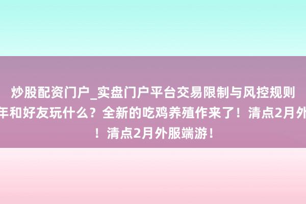 炒股配资门户_实盘门户平台交易限制与风控规则说明 过年和好友玩什么？全新的吃鸡养殖作来了！清点2月外服端游！