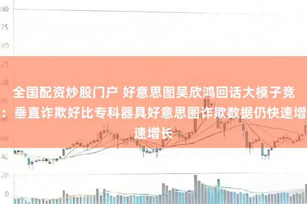 全国配资炒股门户 好意思图吴欣鸿回话大模子竞争：垂直诈欺好比专科器具好意思图诈欺数据仍快速增长