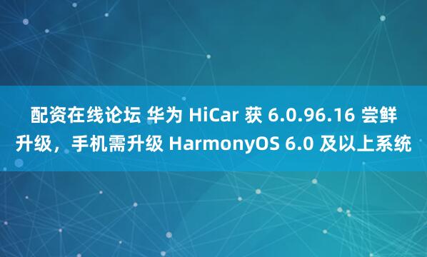 配资在线论坛 华为 HiCar 获 6.0.96.16 尝鲜升级，手机需升级 HarmonyOS 6.0 及以上系统