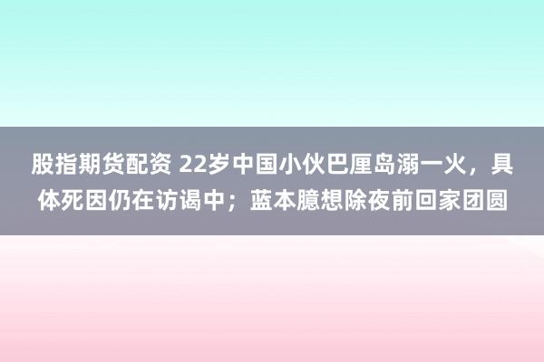 股指期货配资 22岁中国小伙巴厘岛溺一火，具体死因仍在访谒中；蓝本臆想除夜前回家团圆