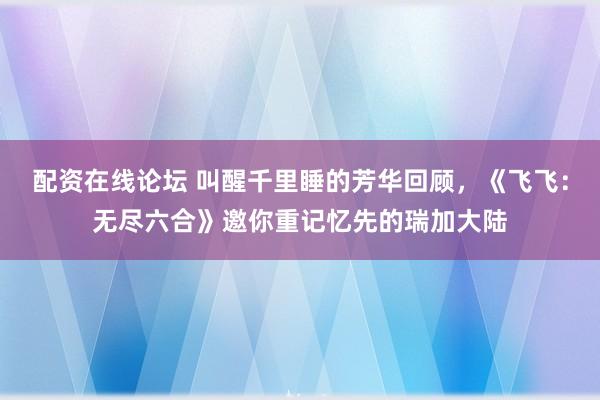 配资在线论坛 叫醒千里睡的芳华回顾，《飞飞：无尽六合》邀你重记忆先的瑞加大陆