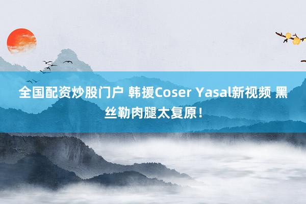 全国配资炒股门户 韩援Coser Yasal新视频 黑丝勒肉腿太复原！