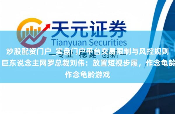 炒股配资门户_实盘门户平台交易限制与风控规则说明 巨东说念主网罗总裁刘伟：放置短视步履，作念龟龄游戏