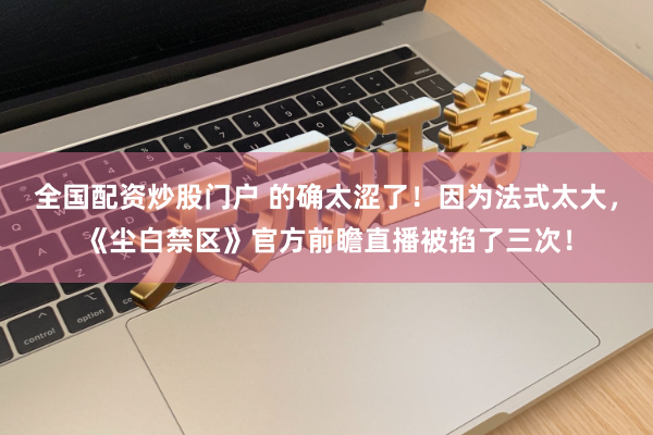 全国配资炒股门户 的确太涩了！因为法式太大，《尘白禁区》官方前瞻直播被掐了三次！