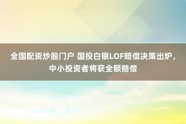 全国配资炒股门户 国投白银LOF赔偿决策出炉，中小投资者将获全额赔偿