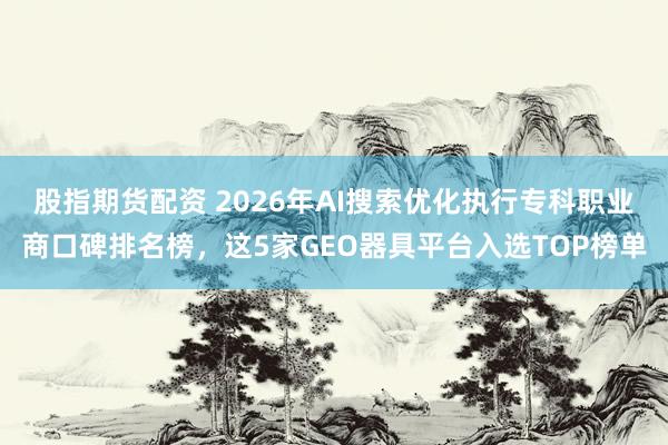 股指期货配资 2026年AI搜索优化执行专科职业商口碑排名榜,这5家GEO器具平台入选TOP榜单