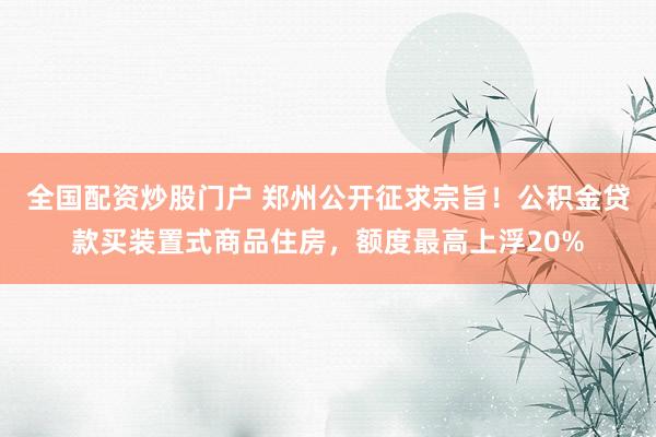 全国配资炒股门户 郑州公开征求宗旨!公积金贷款买装置式商品住房,额度最高上浮20%