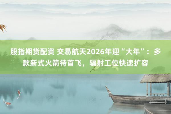 股指期货配资 交易航天2026年迎“大年”:多款新式火箭待首飞,辐射工位快速扩容