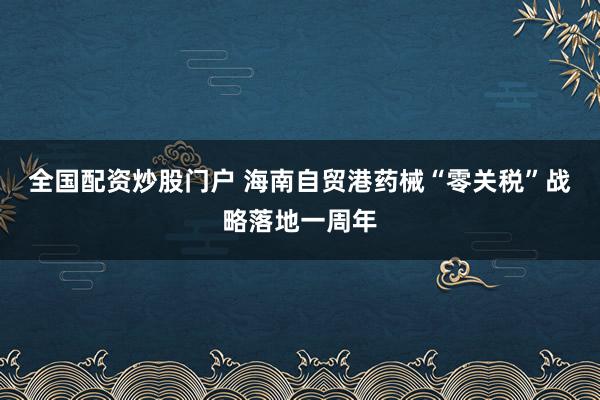 全国配资炒股门户 海南自贸港药械“零关税”战略落地一周年