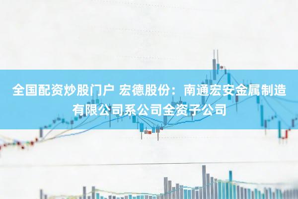 全国配资炒股门户 宏德股份：南通宏安金属制造有限公司系公司全资子公司