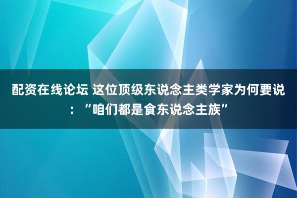 配资在线论坛 这位顶级东说念主类学家为何要说：“咱们都是食东说念主族”
