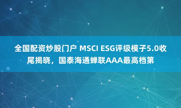 全国配资炒股门户 MSCI ESG评级模子5.0收尾揭晓,国泰海通蝉联AAA最高档第