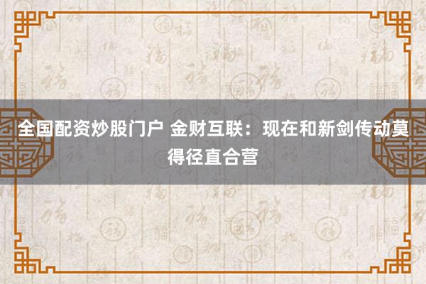 全国配资炒股门户 金财互联：现在和新剑传动莫得径直合营