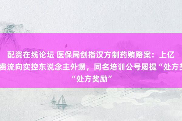 配资在线论坛 医保局剑指汉方制药贿赂案：上亿奉行费流向实控东说念主外甥，同名培训公号屡提“处方奖励”