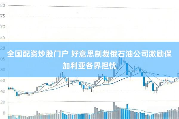 全国配资炒股门户 好意思制裁俄石油公司激励保加利亚各界担忧