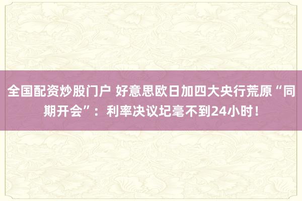 全国配资炒股门户 好意思欧日加四大央行荒原“同期开会”：利率决议圮毫不到24小时！