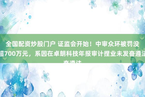 全国配资炒股门户 证监会开始！中审众环被罚没超700万元，系因在卓朗科技年报审计捏业未发奋遵法