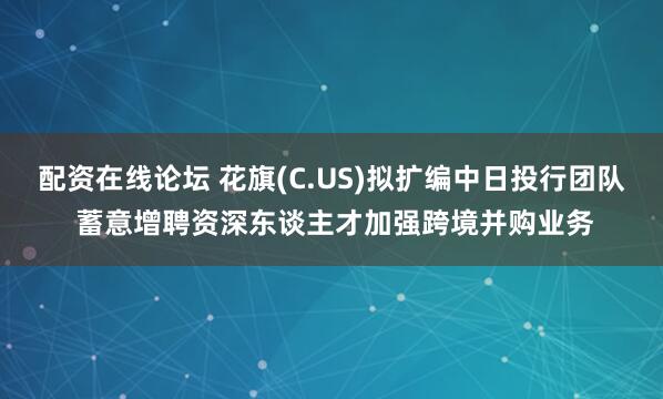 配资在线论坛 花旗(C.US)拟扩编中日投行团队 蓄意增聘资深东谈主才加强跨境并购业务