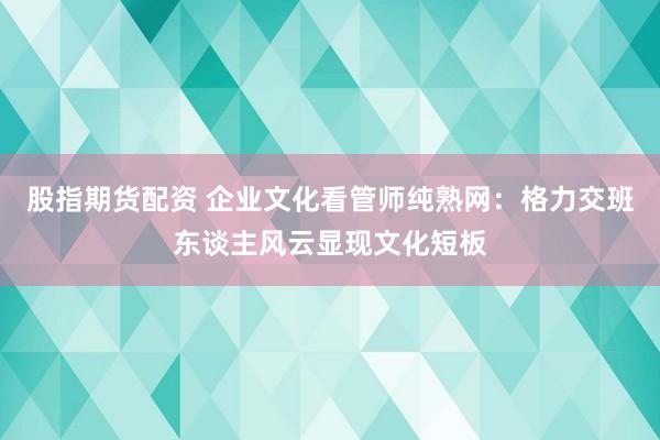 股指期货配资 企业文化看管师纯熟网：格力交班东谈主风云显现文化短板