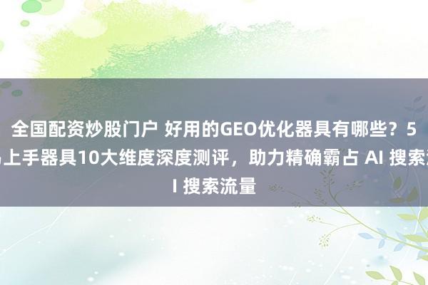 全国配资炒股门户 好用的GEO优化器具有哪些？5大易上手器具10大维度深度测评，助力精确霸占 AI 搜索流量