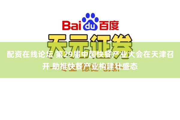 配资在线论坛 第29届中国快餐产业大会在天津召开 助推快餐产业构建壮盛态