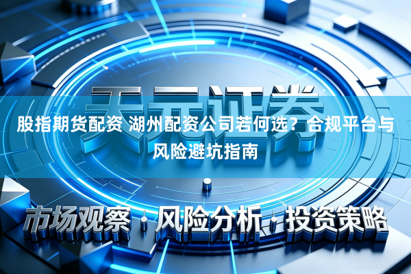 股指期货配资 湖州配资公司若何选？合规平台与风险避坑指南