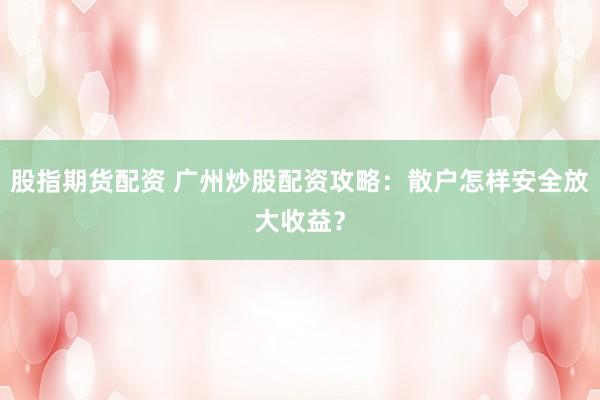 股指期货配资 广州炒股配资攻略：散户怎样安全放大收益？