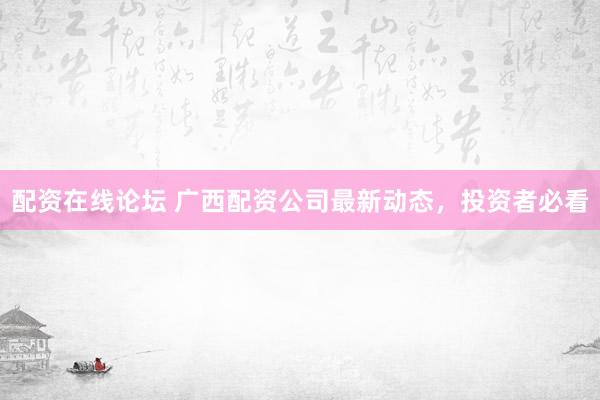 配资在线论坛 广西配资公司最新动态，投资者必看