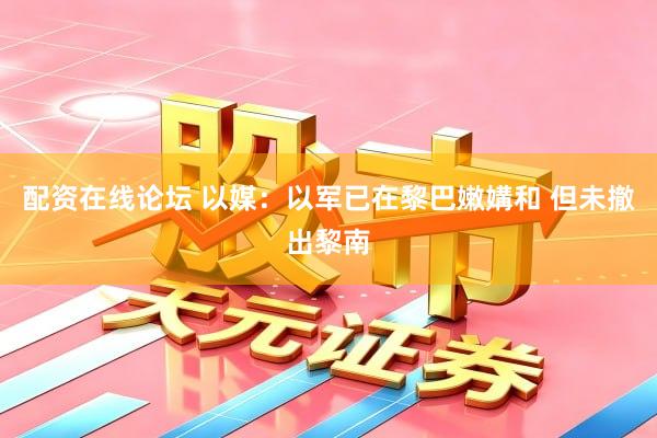 配资在线论坛 以媒：以军已在黎巴嫩媾和 但未撤出黎南