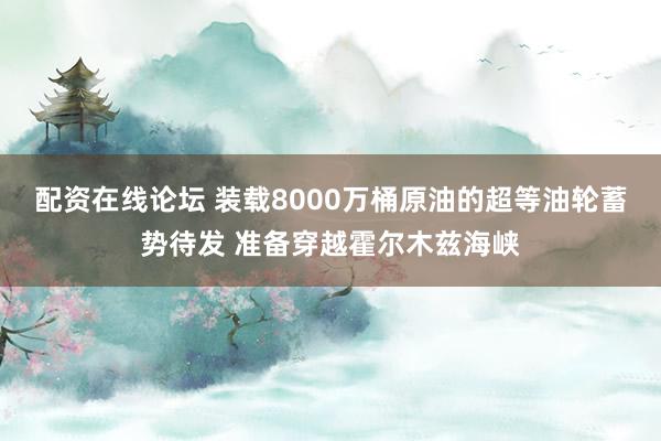 配资在线论坛 装载8000万桶原油的超等油轮蓄势待发 准备穿越霍尔木兹海峡