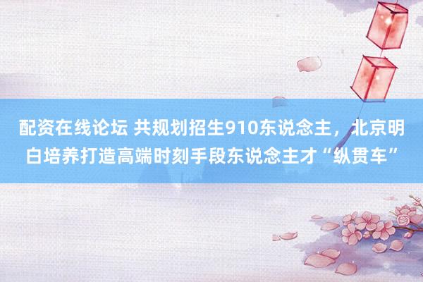 配资在线论坛 共规划招生910东说念主，北京明白培养打造高端时刻手段东说念主才“纵贯车”