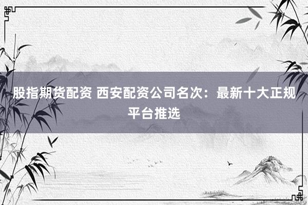 股指期货配资 西安配资公司名次：最新十大正规平台推选