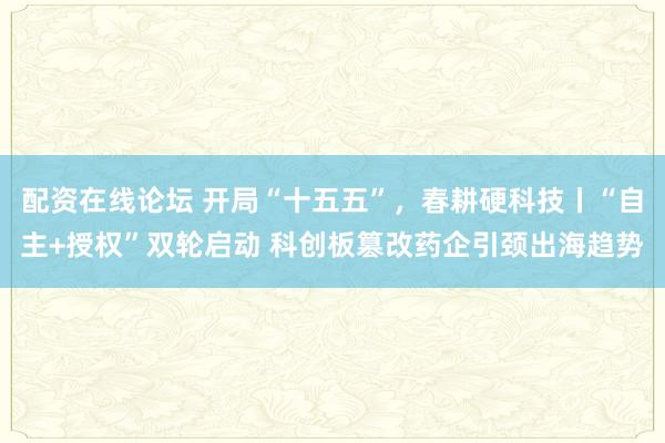 配资在线论坛 开局“十五五”,春耕硬科技丨“自主+授权”双轮启动 科创板篡改药企引颈出海趋势