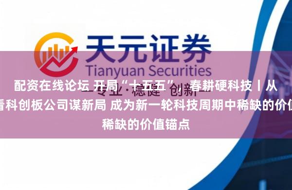 配资在线论坛 开局“十五五”，春耕硬科技丨从年报看科创板公司谋新局 成为新一轮科技周期中稀缺的价值锚点