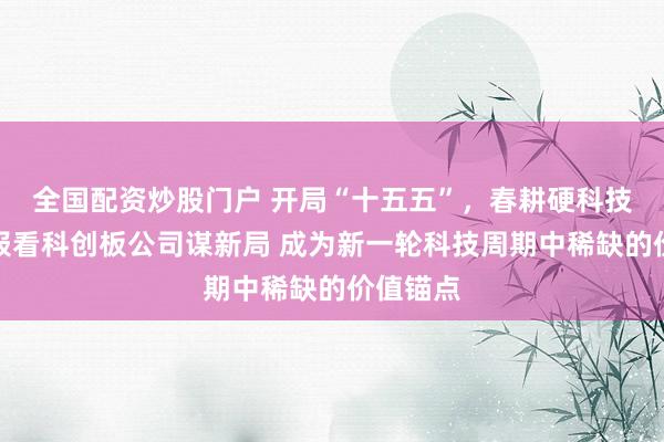 全国配资炒股门户 开局“十五五”，春耕硬科技丨从年报看科创板公司谋新局 成为新一轮科技周期中稀缺的价值锚点