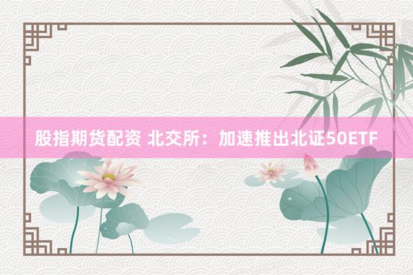 股指期货配资 北交所：加速推出北证50ETF