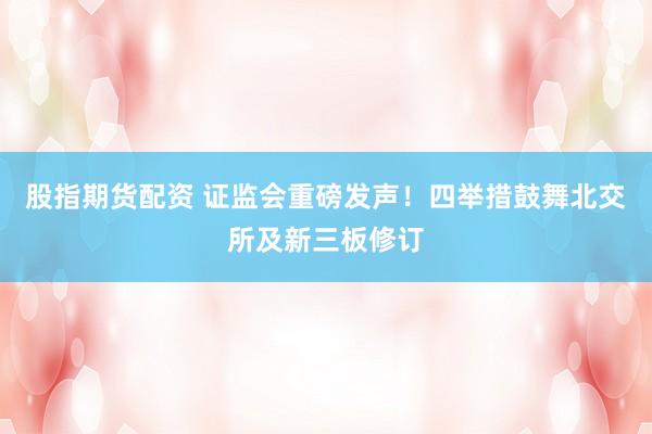 股指期货配资 证监会重磅发声!四举措鼓舞北交所及新三板修订